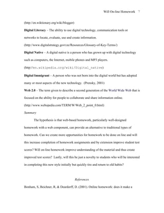 Will On-line Homework 7


(http://en.wiktionary.org/wiki/blogger)

Digital Literacy – The ability to use digital technology, communication tools or

networks to locate, evaluate, use and create information.

(http://www.digitalstrategy.govt.nz/Resources/Glossary-of-Key-Terms/)

Digital Native – A digital native is a person who has grown up with digital technology

such as computers, the Internet, mobile phones and MP3 players.

(http://en.wikipedia.org/wiki/Digital_native)

Digital Immigrant – A person who was not born into the digital world but has adopted

many or most aspects of the new technology. (Prensky, 2001)

Web 2.0 – The term given to describe a second generation of the World Wide Web that is

focused on the ability for people to collaborate and share information online.

(http://www.webopedia.com/TERM/W/Web_2_point_0.html)

Summary

       The hypothesis is that web-based homework, particularly well-designed

homework with a web component, can provide an alternative to traditional types of

homework. Can we create more opportunities for homework to be done on line and will

this increase completion of homework assignments and by extension improve student test

scores? Will on-line homework improve understanding of the material and thus create

improved test scores? Lastly, will this be just a novelty to students who will be interested

in completing this new style initially but quickly tire and return to old habits?



                                          References

Bonham, S, Beichner, R, & Deardorff, D. (2001). Online homework: does it make a
 