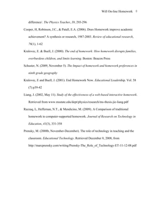 Will On-line Homework 8


   difference/. The Physics Teacher, 39, 293-296

Cooper, H, Robinson, J.C., & Patall, E.A. (2006). Does Homework improve academic

   achievement? A synthesis or research, 1987-2003. Review of educational research,

   76(1), 1-62

Kralovec, E. & Buell, J. (2000). The end of homework: How homework disrupts families,

   overburdens children, and limits learning. Boston: Beacon Press

Schuster, N. (2009, November 5). The Impact of homework and homework preferences in

   ninth grade geography

Kralovec, E and Buell, J. (2001). End Homework Now. Educational Leadership. Vol. 58

   (7) p39-42

Liang, J. (2002, May 11). Study of the effectiveness of a web-based interactive homework.

   Retrieved from www.msstate.edu/dept/physics/research/ms-thesis-jie-liang.pdf

Razzaq, L, Heffernan, N.T., & Mendicino, M. (2009). A Comparison of traditional

   homework to computer-supported homework. Journal of Research on Technology in

   Education, 41(3), 331-358

Prensky, M. (2008b, November-December). The role of technology in teaching and the

   classroom. Educational Technology. Retrieved December 8, 2008, from

   http://marcprensky.com/writing/Prensky-The_Role_of_Technology-ET-11-12-08.pdf
 
