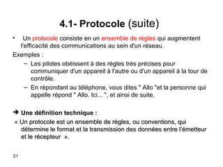 4.1- Protocole (suite)
•

Un protocole consiste en un ensemble de règles qui augmentent
l'efficacité des communications au sein d'un réseau.
Exemples :
– Les pilotes obéissent à des règles très précises pour
communiquer d'un appareil à l'autre ou d'un appareil à la tour de
contrôle.
– En répondant au téléphone, vous dites " Allo "et la personne qui
appelle répond " Allo. Ici... ", et ainsi de suite.
 Une définition technique :
« Un protocole est un ensemble de règles, ou conventions, qui
détermine le format et la transmission des données entre l’émetteur
et le récepteur ».
21

 