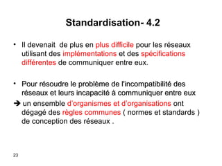 Standardisation- 4.2
• Il devenait de plus en plus difficile pour les réseaux
utilisant des implémentations et des spécifications
différentes de communiquer entre eux.
• Pour résoudre le problème de l'incompatibilité des
réseaux et leurs incapacité à communiquer entre eux
 un ensemble d’organismes et d’organisations ont
dégagé des règles communes ( normes et standards )
de conception des réseaux .

23

 