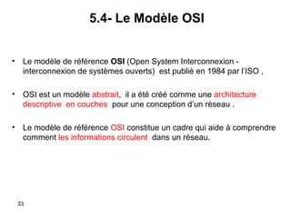 5.4- Le Modèle OSI
•

Le modèle de référence OSI (Open System Interconnexion interconnexion de systèmes ouverts) est publié en 1984 par l’ISO ,

•

OSI est un modèle abstrait, il a été créé comme une architecture
descriptive en couches pour une conception d’un réseau .

•

Le modèle de référence OSI constitue un cadre qui aide à comprendre
comment les informations circulent dans un réseau.

33

 