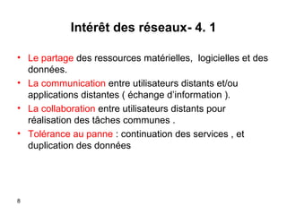 Intérêt des réseaux- 4. 1
• Le partage des ressources matérielles, logicielles et des
données.
• La communication entre utilisateurs distants et/ou
applications distantes ( échange d’information (.
• La collaboration entre utilisateurs distants pour
réalisation des tâches communes .
• Tolérance au panne : continuation des services , et
duplication des données

8

 