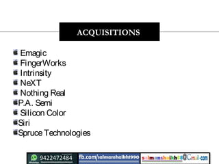 Emagic 
 FingerWorks 
 Intrinsity 
NeXT  
 Nothing Real  
P.A. Semi
 Silicon Color
Siri 
SpruceTechnologies
ACQUISITIONS
 