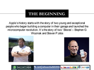Apple’shistory startswith thestory of two young and exceptional
peoplewho began building acomputer in their garageand launched the
microcomputer revolution. It’sthestory of two ‘Steves’:- Stephen G
Wozniak and Steven PJobs
THE BEGINNING.
 