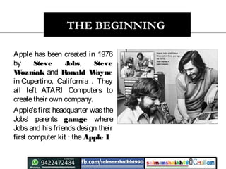 THE BEGINNING
Apple has been created in 1976
by Steve Jobs, Steve
Wozniak and Ronald Wayne
in Cupertino, California . They
all left ATARI Computers to
createtheir own company.
Apple'sfirst headquarter wasthe
Jobs' parents garage where
Jobs and his friends design their
first computer kit : the Apple I
 