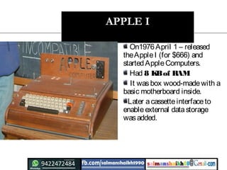 APPLE I
On1976April 1 – released
theAppleI (for $666) and
startedAppleComputers.
Had 8 KBof RAM
It wasbox wood-madewith a
basic motherboard inside.
Later acassetteinterfaceto
enableexternal datastorage
wasadded.
 