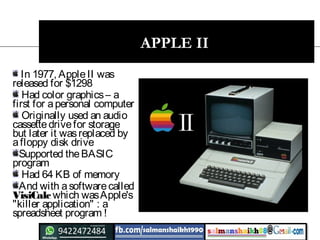 15
APPLE II
In 1977, AppleII was
released for $1298
Had color graphics– a
first for apersonal computer
Originally used an audio
cassettedrivefor storage
but later it wasreplaced by
afloppy disk drive
Supported theBASIC
program
Had 64 KB of memory
And with asoftwarecalled
VisiCalc which wasApple's
"killer application" : a
spreadsheet program !
 