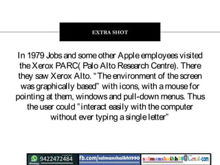 In 1979 Jobsand someother Appleemployeesvisited
theXerox PARC( Palo Alto Research Centre). There
they saw Xerox Alto. “Theenvironment of thescreen
wasgraphically based” with icons, with amousefor
pointing at them, windowsand pull-down menus. Thus
theuser could ”interact easily with thecomputer
without ever typing asingleletter”
EXTRA SHOT
 