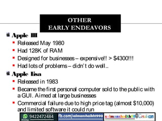 Apple III
 Released May 1980
 Had 128K of RAM
 Designed for businesses– expensive!! > $4300!!!
 Had lotsof problems– didn’t do well..
Apple Lisa
 Released in 1983
 Becamethefirst personal computer sold to thepublic with
aGUI. Aimed at largebusinesses
 Commercial failuredueto high pricetag (almost $10,000)
and limited softwareit could run
OTHER
EARLY ENDEAVORS
 