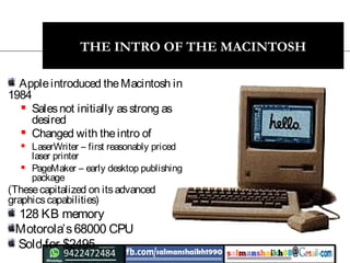 20
THE INTRO OF THE MACINTOSH
Appleintroduced theMacintosh in
1984
 Salesnot initially asstrong as
desired
 Changed with theintro of
 LaserWriter – first reasonably priced
laser printer
 PageMaker – early desktop publishing
package
(Thesecapitalized on itsadvanced
graphicscapabilities)
128 KB memory
Motorola’s68000 CPU
Sold for $2495
 