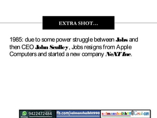 1985: dueto somepower strugglebetween Jobs and
then CEO John Sculley, Jobsresignsfrom Apple
Computersand started anew company NeXTInc.
EXTRA SHOT…
 