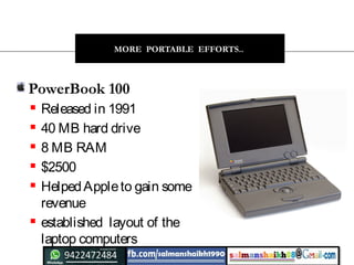 24
MORE PORTABLE EFFORTS..
PowerBook 100
 Released in 1991
 40 MB hard drive
 8 MB RAM
 $2500
 HelpedAppleto gain some
revenue
 established  layout of the
laptop computers
 