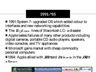 1991:System 7- upgraded OSwhich added colour to
interfacesand new networking capabilities
ThePerfo rma linesof Macintosh LC- adisaster
Appletastesfailuresof many other productsincluding
digital cameras, portableCD audio players, speakers,
video consoles, and TV appliances
Microsoft gainsmarket with cheap commodity
personal computers
1994: Appleallied with IBMand Mo to ro la in theAIM
alliance.
1991-’95
 