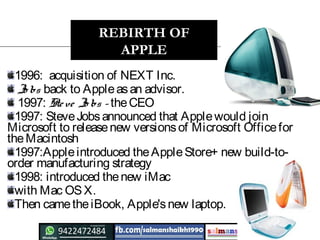 1996: acquisition of NEXT Inc.
Jo bs back to Appleasan advisor.
1997: Steve Jo bs – theCEO
1997: SteveJobsannounced that Applewould join
Microsoft to releasenew versionsof Microsoft Officefor
theMacintosh
1997:Appleintroduced theAppleStore+ new build-to-
order manufacturing strategy
1998: introduced thenew iMac
with Mac OSX.
Then cametheiBook, Apple'snew laptop.
REBIRTH OF
APPLE
 