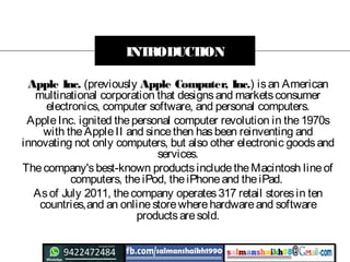 Apple Inc. (previously Apple Computer, Inc.) isan American
multinational corporation that designsand marketsconsumer
electronics, computer software, and personal computers.
AppleInc. ignited thepersonal computer revolution in the1970s
with theAppleII and sincethen hasbeen reinventing and
innovating not only computers, but also other electronic goodsand
services.
Thecompany'sbest-known productsincludetheMacintosh lineof
computers, theiPod, theiPhoneand theiPad.
Asof July 2011, thecompany operates317 retail storesin ten
countries,and an onlinestorewherehardwareand software
productsaresold.
INTRODUCTION
 