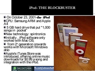 iPod- THE BLOCKBUSTER
On October 23, 2001-the iPod 
CPU: SamsungARM andApple
A4
 5 GB hard drivethat put "1,000
songsin pocket”
New technology: spintronics
Initially , iPod softwareonly
worked with Mac OS;
 from 2nd
generation onwards
workswith Microsoft Windows
also
Apple's iTunesStorewas
introduced, offering online music
downloads for $0.99 asong and
integration with theiPod.
 