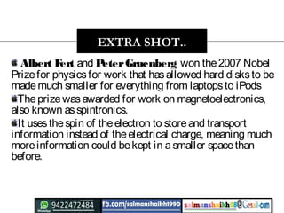 Albert Fert and PeterGruenberg won the2007 Nobel
Prizefor physicsfor work that hasallowed hard disksto be
mademuch smaller for everything from laptopsto iPods
Theprizewasawarded for work on magnetoelectronics,
also known asspintronics.
It usesthespin of theelectron to storeand transport
information instead of theelectrical charge, meaning much
moreinformation could bekept in asmaller spacethan
before.
EXTRA SHOT..
 