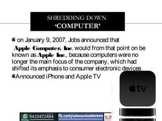 on January 9, 2007, Jobsannounced that
Apple Computer, Inc. would from that point on be
known asApple Inc., becausecomputerswereno
longer themain focusof thecompany, which had
shifted itsemphasisto consumer electronic devices
Announced iPhoneand AppleTV
SHREDDING DOWN
‘COMPUTER’
 