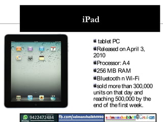 iPad
tablet PC
Released onApril 3,
2010
Processor: A4
256 MB RAM
Bluetooth n Wi-Fi
sold morethan 300,000
unitson that day and
reaching 500,000 by the
end of thefirst week.
 