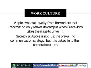 Appleevokesaloyalty from itsworkersthat
information only leavesitscampuswhen SteveJobs
takesthestageto unveil it.
Secrecy at Appleisnot just theprevailing
communication strategy, but it isbaked in to their
corporateculture.
WORK CULTURE
 