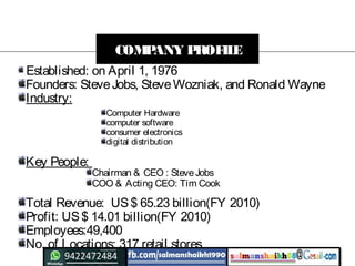 Established: on April 1, 1976
Founders: SteveJobs, SteveWozniak, and Ronald Wayne
Industry:
Key People:
Total Revenue: US$ 65.23 billion(FY 2010)
Profit: US$ 14.01 billion(FY 2010)
Employees:49,400
No. of Locations: 317 retail stores
COMPANY PROFILE
Computer Hardware
computer software
consumer electronics
digital distribution
Chairman & CEO : SteveJobs
COO & Acting CEO: Tim Cook
 