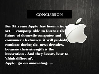 CONCLUSION
For35 years Apple has been a trend-
settercompany able to foresee the
future of domestic computerand
consumerelectronics. it will probably
continue during the next decades.
because theirstrength is the
innovation . And they know, how to
‘think different’.
Apple, go on innovating…..
 