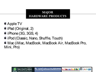 AppleTV 
iPad (Original, 2) 
iPhone (3G, 3GS, 4) 
iPod (Classic, Nano, Shuffle, Touch)
Mac (iMac, MacBook, MacBook Air, MacBook Pro,
Mini, Pro)
MAJOR
HARDWARE PRODUCTS
 