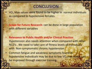 CONCLUSION
• VO2 Max values were found to be higher in normal individuals
as compared to hypotensive females.
• Scope for Future Research: can be done in large population
with different variables
• Relevance to Public Health and/or Clinical Practice:
Hypotension also needs attention when compared with other
NCD’s . We need to take care of fitness levels of individuals
with Non-symptomatic chronic hypotension .
• Common fatigue and weakness symptoms found in
hypotensive individuals may be due to low VO2max which can
be improved through exercise training.
21 December 2015 CHAPCON-2015 9
 