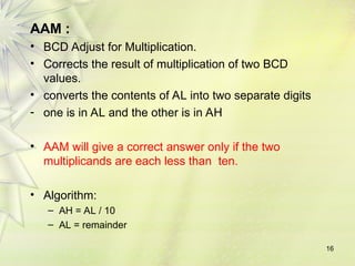 AAM :
• BCD Adjust for Multiplication.
• Corrects the result of multiplication of two BCD
values.
• converts the contents of AL into two separate digits
- one is in AL and the other is in AH
• AAM will give a correct answer only if the two
multiplicands are each less than ten.
• Algorithm:
– AH = AL / 10
– AL = remainder
16
 