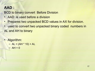 AAD :
BCD to binary convert Before Division
• AAD is used before a division
• Prepares two unpacked BCD values in AX for division.
• used to convert two unpacked binary coded numbers in
AL and AH to binary
• Algorithm:
– AL = (AH * 10) + AL
– AH = 0
17
 