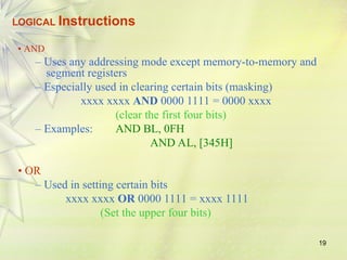 19
LOGICAL Instructions
• AND
– Uses any addressing mode except memory-to-memory and
segment registers
– Especially used in clearing certain bits (masking)
xxxx xxxx AND 0000 1111 = 0000 xxxx
(clear the first four bits)
– Examples: AND BL, 0FH
AND AL, [345H]
• OR
– Used in setting certain bits
xxxx xxxx OR 0000 1111 = xxxx 1111
(Set the upper four bits)
 