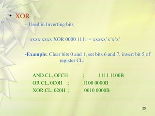 20
• XOR
– Used in Inverting bits
xxxx xxxx XOR 0000 1111 = xxxxx’x’x’x’
-Example: Clear bits 0 and 1, set bits 6 and 7, invert bit 5 of
register CL:
AND CL, OFCH ; 1111 1100B
OR CL, 0C0H ; 1100 0000B
XOR CL, 020H ; 0010 0000B
 