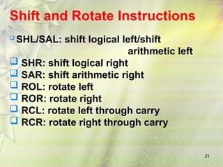21
Shift and Rotate Instructions
 SHL/SAL: shift logical left/shift
arithmetic left
 SHR: shift logical right
 SAR: shift arithmetic right
 ROL: rotate left
 ROR: rotate right
 RCL: rotate left through carry
 RCR: rotate right through carry
 