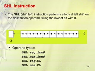 26
SHL Instruction
• The SHL (shift left) instruction performs a logical left shift on
the destination operand, filling the lowest bit with 0.
• Operand types:
SHL reg,imm8
SHL mem,imm8
SHL reg,CL
SHL mem,CL
 