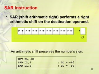 30
SAR Instruction
• SAR (shift arithmetic right) performs a right
arithmetic shift on the destination operand.
An arithmetic shift preserves the number's sign.
MOV DL,-80
SAR DL,1 ; DL = -40
SAR DL,2 ; DL = -10
 