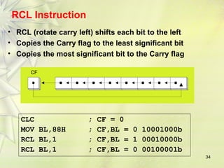 34
RCL Instruction
• RCL (rotate carry left) shifts each bit to the left
• Copies the Carry flag to the least significant bit
• Copies the most significant bit to the Carry flag
CF
CLC ; CF = 0
MOV BL,88H ; CF,BL = 0 10001000b
RCL BL,1 ; CF,BL = 1 00010000b
RCL BL,1 ; CF,BL = 0 00100001b
 