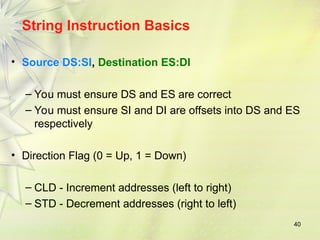 40
String Instruction Basics
• Source DS:SI, Destination ES:DI
– You must ensure DS and ES are correct
– You must ensure SI and DI are offsets into DS and ES
respectively
• Direction Flag (0 = Up, 1 = Down)
– CLD - Increment addresses (left to right)
– STD - Decrement addresses (right to left)
 