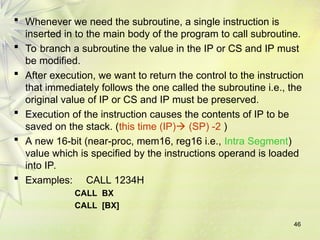 46
 Whenever we need the subroutine, a single instruction is
inserted in to the main body of the program to call subroutine.
 To branch a subroutine the value in the IP or CS and IP must
be modified.
 After execution, we want to return the control to the instruction
that immediately follows the one called the subroutine i.e., the
original value of IP or CS and IP must be preserved.
 Execution of the instruction causes the contents of IP to be
saved on the stack. (this time (IP) (SP) -2 )
 A new 16-bit (near-proc, mem16, reg16 i.e., Intra Segment)
value which is specified by the instructions operand is loaded
into IP.
 Examples: CALL 1234H
CALL BX
CALL [BX]
 