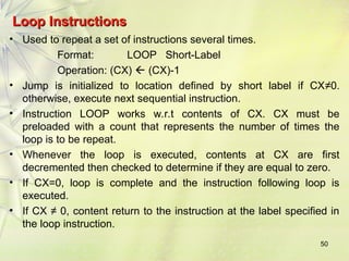 50
Loop Instructions
Loop Instructions
• Used to repeat a set of instructions several times.
Format: LOOP Short-Label
Operation: (CX)  (CX)-1
• Jump is initialized to location defined by short label if CX≠0.
otherwise, execute next sequential instruction.
• Instruction LOOP works w.r.t contents of CX. CX must be
preloaded with a count that represents the number of times the
loop is to be repeat.
• Whenever the loop is executed, contents at CX are first
decremented then checked to determine if they are equal to zero.
• If CX=0, loop is complete and the instruction following loop is
executed.
• If CX ≠ 0, content return to the instruction at the label specified in
the loop instruction.
 
