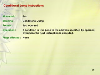57
Conditional Jump Instructions
Conditional Jump Instructions
Mnemonic : Jcc
Meaning : Conditional Jump
Format : Jcc operand
Operation : If condition is true jump to the address specified by operand.
Otherwise the next instruction is executed.
Flags affected : None
 