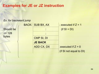 64
Examples for JE or JZ instruction
Ex. for backward jump
BACK: SUB BX, AX ; executed if Z = 1
Should be
<= 128
bytes
: (if SI = DI)
:
CMP SI, DI
JE BACK
ADD CX, DX ;executed if Z = 0
(if SI not equal to DI)
 