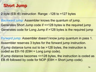 74
Short Jump
Short Jump
2 byte (EB r8) instruction Range: -128 to +127 bytes
Backward jump: Assembler knows the quantum of jump.
Generates Short Jump code if <=128 bytes is the required jump
Generates code for Long Jump if >128 bytes is the required jump
Forward jump: Assembler doesn’t know jump quantum in pass 1.
Assembler reserves 3 bytes for the forward jump instruction.
If jump distance turns out to be >128 bytes, the instruction is
coded as E9 r16 (E9H = Long jump code).
If jump distance becomes <=128 bytes, the instruction is coded as
EB r8 followed by code for NOP (E8H = Short jump code).
 