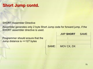 75
Short Jump contd.
Short Jump contd.
SHORT Assembler Directive
Assembler generates only 2 byte Short Jump code for forward jump, if the
SHORT assembler directive is used.
JMP SHORT SAME
Programmer should ensure that the
Jump distance is <=127 bytes
:
:
SAME: MOV CX, DX
 