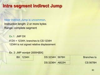 80
Intra segment indirect Jump
Intra segment indirect Jump
Near Indirect Jump is uncommon.
Instruction length: 2 or more bytes
Range: complete segment
Ex.1: JMP DX
If DX = 1234H, branches to CS:1234H
1234H is not signed relative displacement
Ex. 2: JMP wordptr 2000H[BX]
BX 1234H DS:3234H 5678H Branches to
DS:3236H AB22H CS:5678H
 