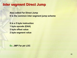 82
Inter segment Direct Jump
Inter segment Direct Jump
Also called Far Direct Jump
It is the common inter segment jump scheme
It is a 5 byte instruction
1 byte opcode (EAH)
2 byte offset value
2 byte segment value
Ex. JMP Far ptr LOC
 
