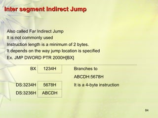 84
Inter segment Indirect Jump
Inter segment Indirect Jump
Also called Far Indirect Jump
It is not commonly used
Instruction length is a minimum of 2 bytes.
It depends on the way jump location is specified
Ex. JMP DWORD PTR 2000H[BX]
BX 1234H Branches to
ABCDH:5678H
DS:3234H 5678H It is a 4-byte instruction
DS:3236H ABCDH
 