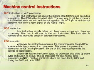 85
Machine control instructions
Machine control instructions
HLT instruction – HALT processing
the HLT instruction will cause the 8086 to stop fetching and executing
instructions. The 8086 will enter a halt state. The only way to get the processor
out of the halt state are with an interrupt signal on the INTR pin or an interrupt
signal on NMI pin or a reset signal on the RESET input.
NOP instruction
this instruction simply takes up three clock cycles and does no
processing. After this, it will execute the next instruction. This instruction is
normally used to provide delays in between instructions.
ESC instruction
whenever this instruction executes, the microprocessor does NOP or
access a data from memory for coprocessor. This instruction passes the
information to 8087 math processor. Six bits of ESC instruction provide the
opcode to coprocessor.
when 8086 fetches instruction bytes, co-processor also picks up these
bytes and puts in its queue. The co-processor will treat normal 8086
instructions as NOP. Floating point instructions are executed by 8087 and
during this 8086 will be in WAIT.
 