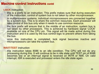 86
Machine control instructions
Machine control instructions contd
contd
LOCK instruction
this is a prefix to an instruction. This prefix makes sure that during execution
of the instruction, control of system bus is not taken by other microprocessor.
in multiprocessor systems, individual microprocessors are connected together
by a system bus. This is to share the common resources. Each processor will
take control of this bus only when it needs to use common resource.
the lock prefix will ensure that in the middle of an instruction, system bus is
not taken by other processors. This is achieved by hardware signal ‘LOCK’
available on one of the CPU pin. This signal will be made active during this
instruction and it is used by the bus control logic to prevent others from taking
the bus.
once this instruction is completed, lock signal becomes inactive and
microprocessors can take the system bus.
WAIT/TEST instruction
this instruction takes 8086 to an idle condition. The CPU will not do any
processing during this. It will continue to be in idle state until TEST pin of 8086
becomes low or an interrupt signal is received on INTR or NMI. On valid
interrupt, ISR is executed and processor enters the idle state again.
 