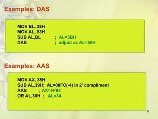 9
Examples: DAS
MOV BL, 28H
MOV AL, 83H
SUB AL,BL ; AL=5BH
DAS ; adjust as AL=55H
MOV AX, 35H
SUB AL,39H; AL=00FC(-4) in 2’ compliment
AAS ; AX=FF04
OR AL,30H ; AL=34
Examples: AAS
 