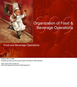 Organization of Food &
                                                        Beverage Operations



    Food and Beverage Operations




Tuesday, May 19, 2009                                                           1
Yesterday we went over the Course Outline and Roles of F&B institutions

Aloha Lesson Plan number two
How do we approach structure of F&B Operations?
 